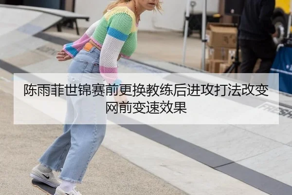 陈雨菲世锦赛前更换教练后进攻打法改变网前变速效果